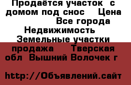 Продаётся участок (с домом под снос) › Цена ­ 150 000 - Все города Недвижимость » Земельные участки продажа   . Тверская обл.,Вышний Волочек г.